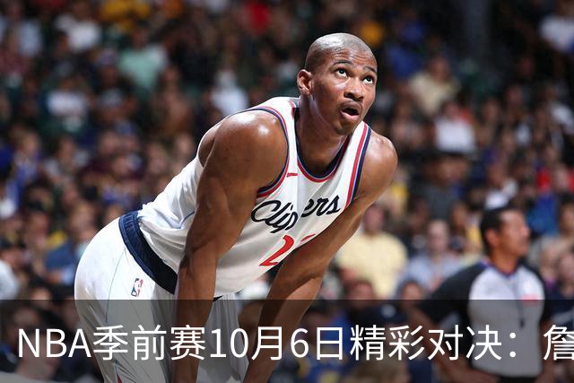 NBA季前赛10月6日精彩对决：詹姆斯引领76人对阵尼克斯，湖人迎战国王